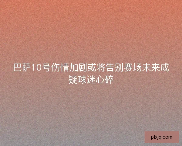 巴萨10号伤情加剧或将告别赛场未来成疑球迷心碎