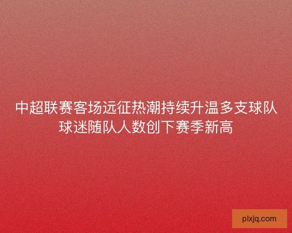 中超联赛客场远征热潮持续升温多支球队球迷随队人数创下赛季新高