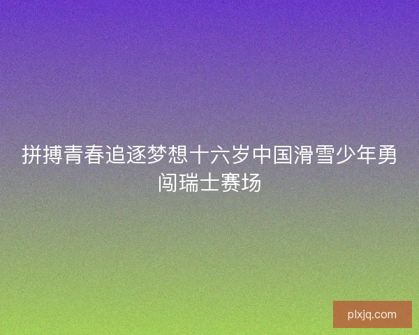 拼搏青春追逐梦想十六岁中国滑雪少年勇闯瑞士赛场